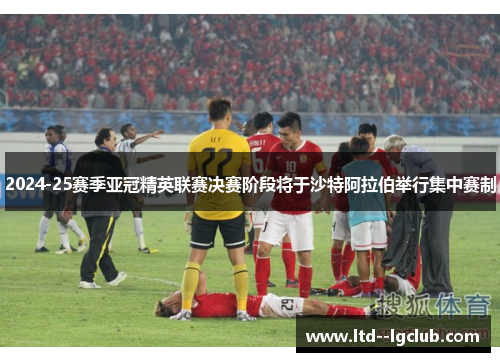 2024-25赛季亚冠精英联赛决赛阶段将于沙特阿拉伯举行集中赛制